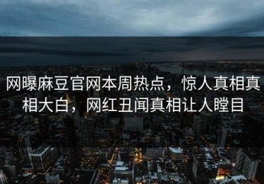 网曝麻豆官网本周热点，惊人真相真相大白，网红丑闻真相让人瞠目
