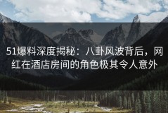 51爆料深度揭秘：八卦风波背后，网红在酒店房间的角色极其令人意外