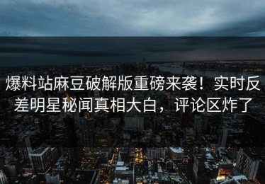 爆料站麻豆破解版重磅来袭！实时反差明星秘闻真相大白，评论区炸了