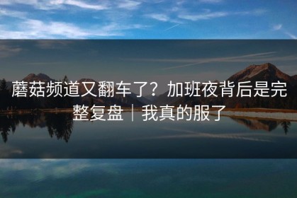 蘑菇频道又翻车了？加班夜背后是完整复盘｜我真的服了