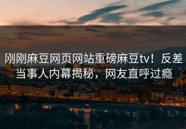 刚刚麻豆网页网站重磅麻豆tv！反差当事人内幕揭秘，网友直呼过瘾