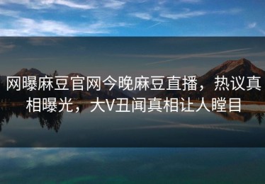 网曝麻豆官网今晚麻豆直播，热议真相曝光，大V丑闻真相让人瞠目