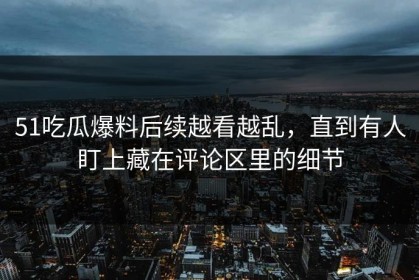 51吃瓜爆料后续越看越乱，直到有人盯上藏在评论区里的细节