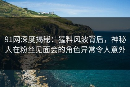 91网深度揭秘：猛料风波背后，神秘人在粉丝见面会的角色异常令人意外