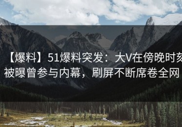 【爆料】51爆料突发：大V在傍晚时刻被曝曾参与内幕，刷屏不断席卷全网