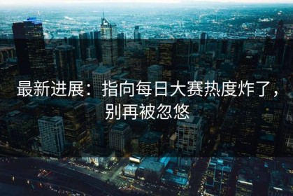 最新进展：指向每日大赛热度炸了，别再被忽悠