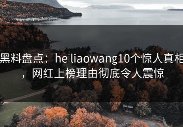 黑料盘点：heiliaowang10个惊人真相，网红上榜理由彻底令人震惊