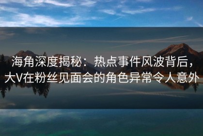 海角深度揭秘：热点事件风波背后，大V在粉丝见面会的角色异常令人意外