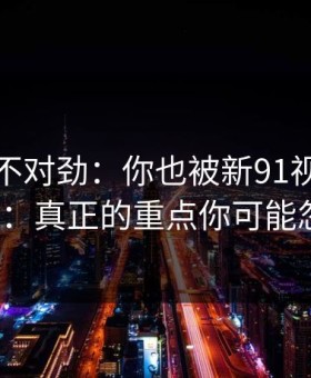 越扒越不对劲：你也被新91视频带跑过吗?：真正的重点你可能忽略了