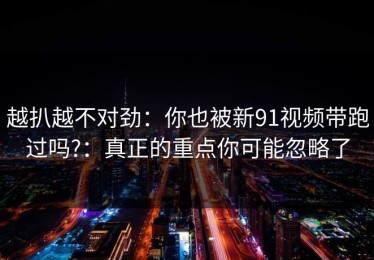 越扒越不对劲：你也被新91视频带跑过吗?：真正的重点你可能忽略了