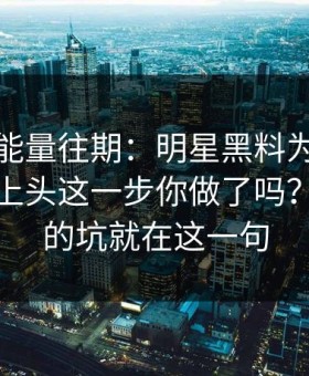 黑料正能量往期：明星黑料为什么总能让人上头这一步你做了吗？：最大的坑就在这一句