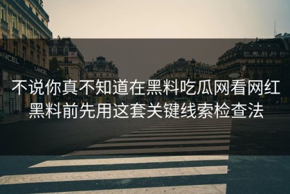 不说你真不知道在黑料吃瓜网看网红黑料前先用这套关键线索检查法