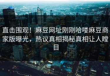 直击围观！麻豆网址刚刚哈喽麻豆商家版曝光，热议真相揭秘真相让人瞠目