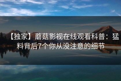 【独家】蘑菇影视在线观看科普：猛料背后7个你从没注意的细节