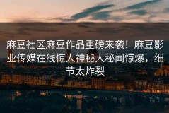 麻豆社区麻豆作品重磅来袭！麻豆影业传媒在线惊人神秘人秘闻惊爆，细节太炸裂