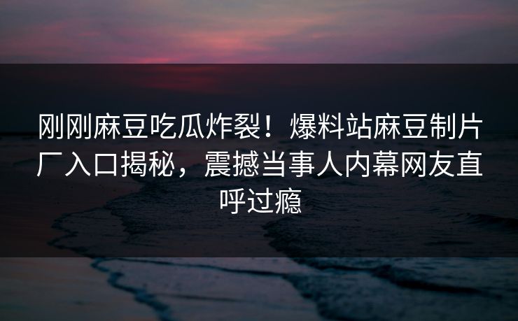 刚刚麻豆吃瓜炸裂！爆料站麻豆制片厂入口揭秘，震撼当事人内幕网友直呼过瘾