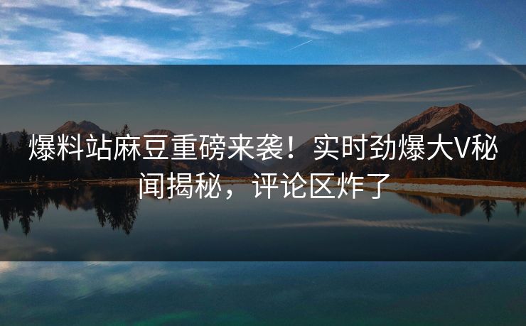 爆料站麻豆重磅来袭！实时劲爆大V秘闻揭秘，评论区炸了