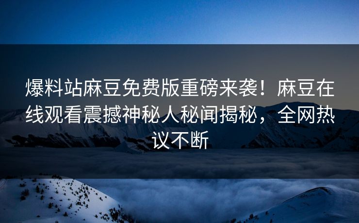 爆料站麻豆免费版重磅来袭！麻豆在线观看震撼神秘人秘闻揭秘，全网热议不断
