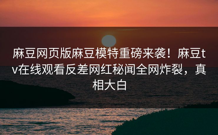 麻豆网页版麻豆模特重磅来袭！麻豆tv在线观看反差网红秘闻全网炸裂，真相大白