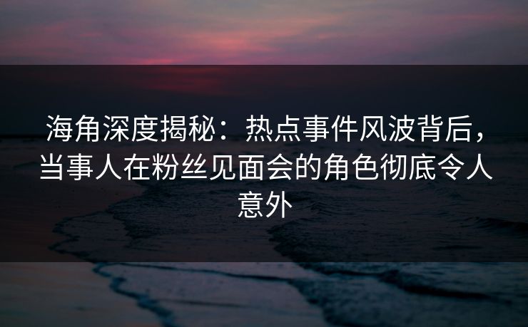 海角深度揭秘：热点事件风波背后，当事人在粉丝见面会的角色彻底令人意外