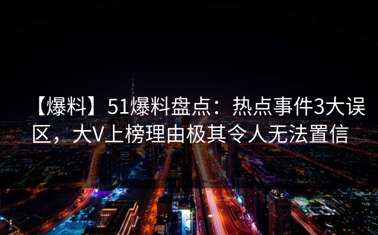【爆料】51爆料盘点：热点事件3大误区，大V上榜理由极其令人无法置信