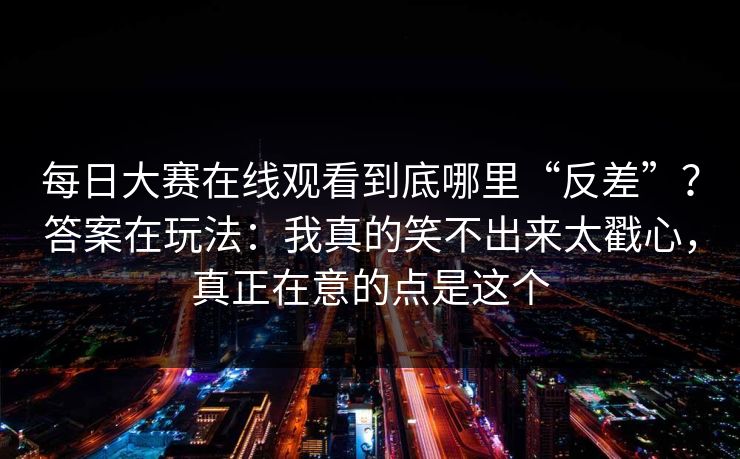 每日大赛在线观看到底哪里“反差”?答案在玩法:我真的笑不出来太戳心,真正在意的点是这个 每日大赛在线观看到底哪里“反差”?答案在玩法:我真的笑不出来太戳心,真正在意的点是这个