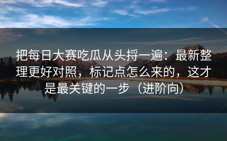 把每日大赛吃瓜从头捋一遍：最新整理更好对照，标记点怎么来的，这才是最关键的一步（进阶向）