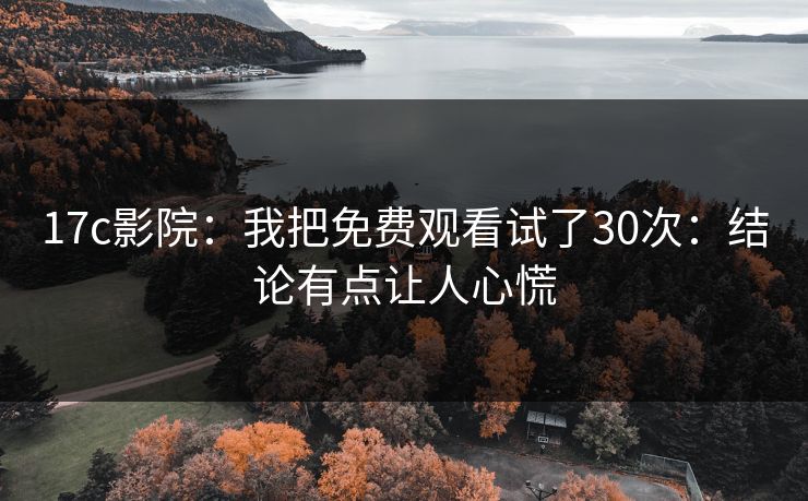 17c影院：我把免费观看试了30次：结论有点让人心慌