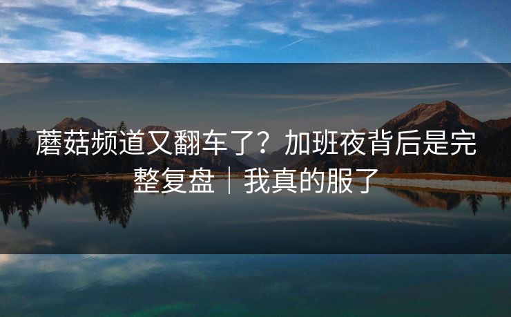 蘑菇频道又翻车了？加班夜背后是完整复盘｜我真的服了
