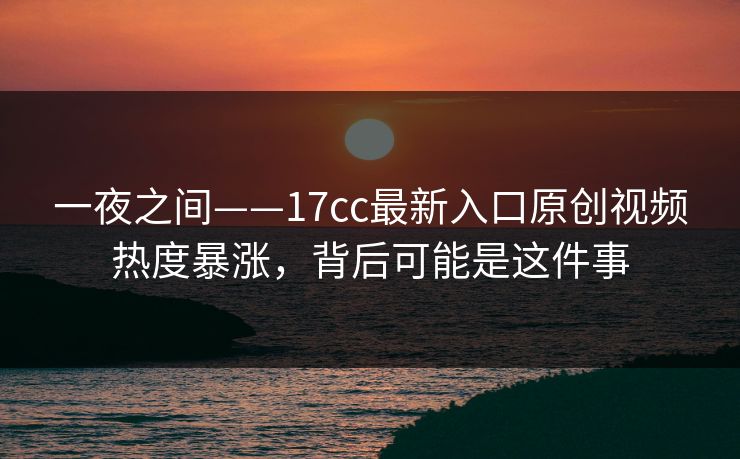 一夜之间——17cc最新入口原创视频热度暴涨，背后可能是这件事