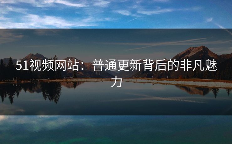 51视频网站：普通更新背后的非凡魅力