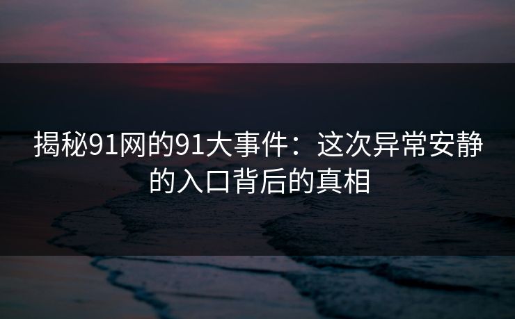 揭秘91网的91大事件：这次异常安静的入口背后的真相